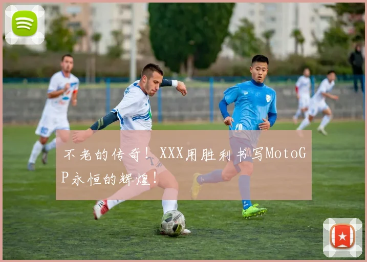 不老的传奇！XXX用胜利书写MotoGP永恒的辉煌！