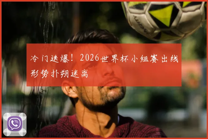 冷门迭爆！2026世界杯小组赛出线形势扑朔迷离