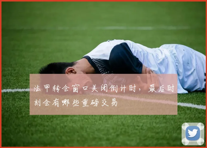 法甲转会窗口关闭倒计时，最后时刻会有哪些重磅交易