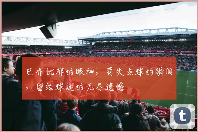 巴乔忧郁的眼神，罚失点球的瞬间，留给球迷的无尽遗憾