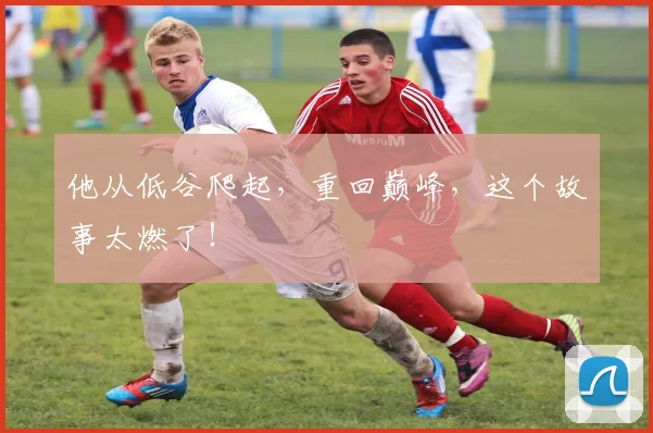 他从低谷爬起，重回巅峰，这个故事太燃了！