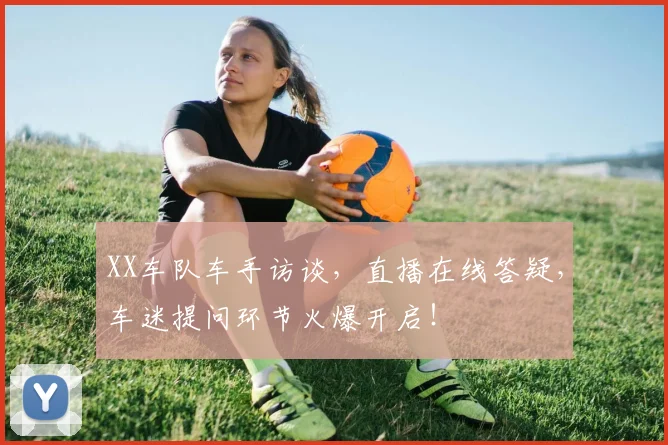 XX车队车手访谈，直播在线答疑，车迷提问环节火爆开启！