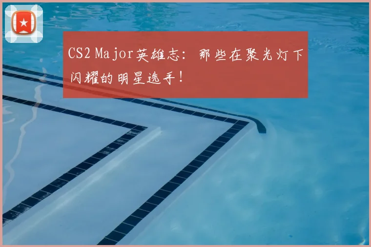 CS2 Major英雄志：那些在聚光灯下闪耀的明星选手！